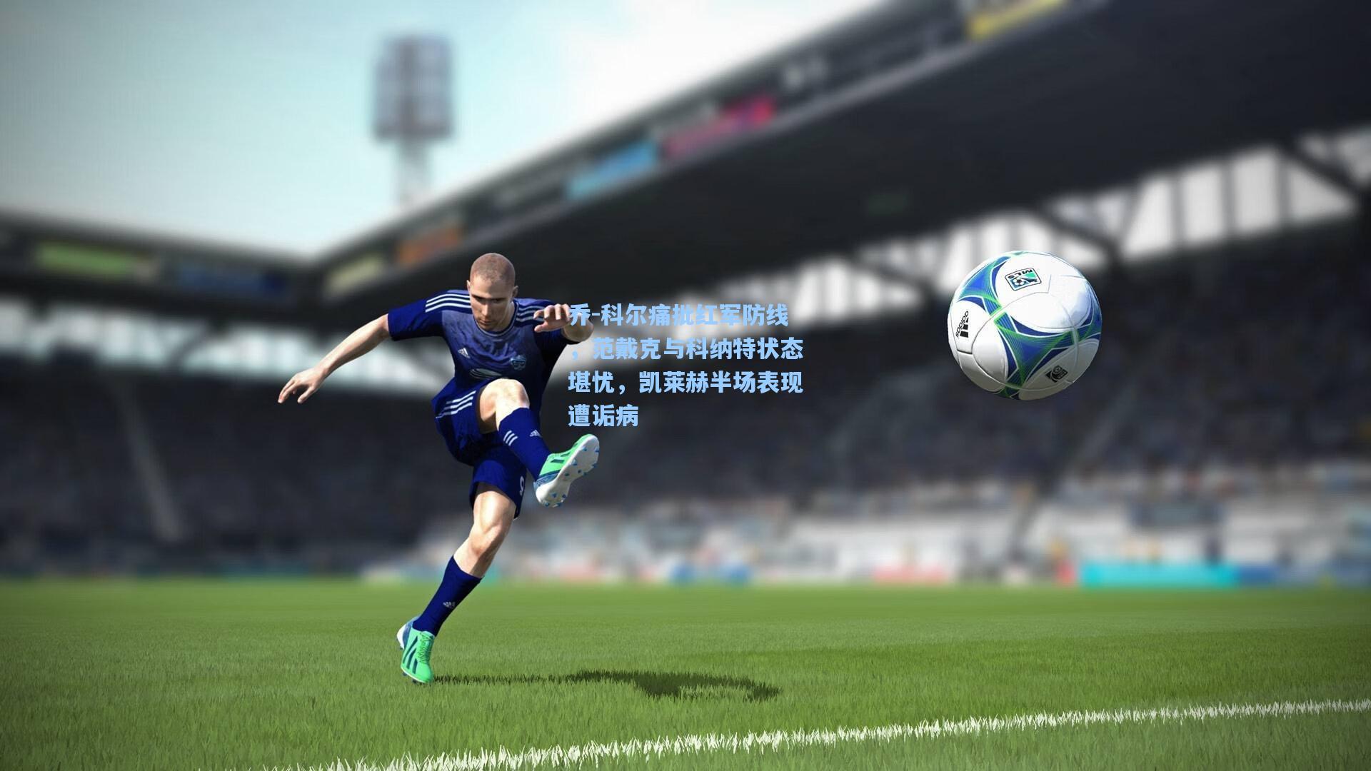 乔-科尔痛批红军防线，范戴克与科纳特状态堪忧，凯莱赫半场表现遭诟病