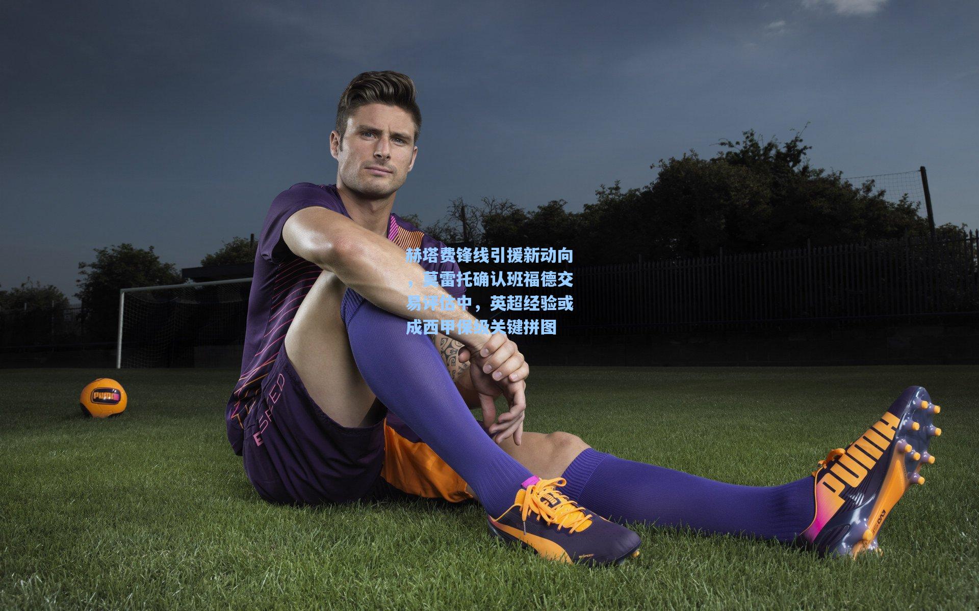 赫塔费锋线引援新动向,莫雷托确认班福德交易评估中,英超经验或成西甲保级关键拼图